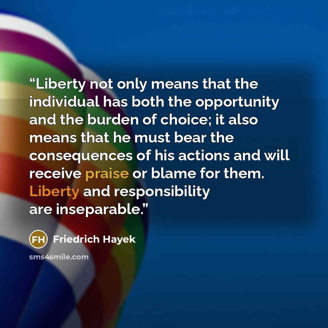 “Liberty not only means that the individual has both the opportunity and the burden of choice; it also means that he must bear the consequences of his actions and will receive praise or blame for them. Liberty and responsibility are inseparable.” quote by Friedrich Hayek