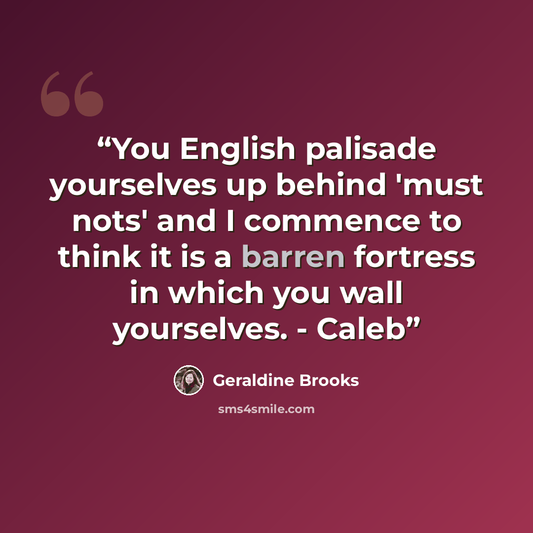 “You English palisade yourselves up behind 'must nots' and I commence to think it is a barren fortress in which you wall yourselves. - Caleb” quote by Geraldine Brooks