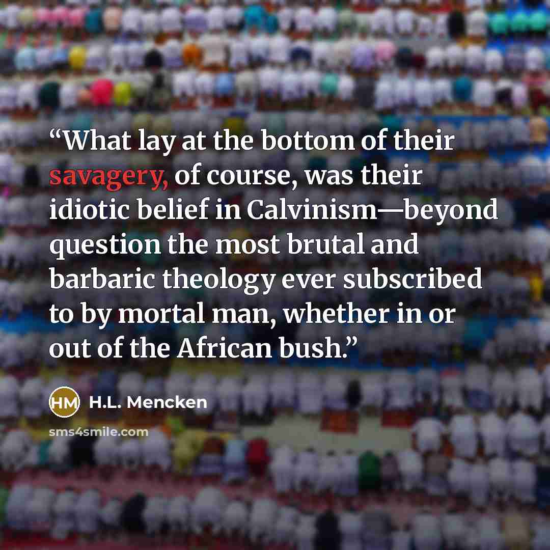 “What lay at the bottom of their savagery, of course, was their idiotic belief in Calvinism—beyond question the most brutal and barbaric theology ever subscribed to by mortal man, whether in or out of the African bush.” quote by H.L. Mencken