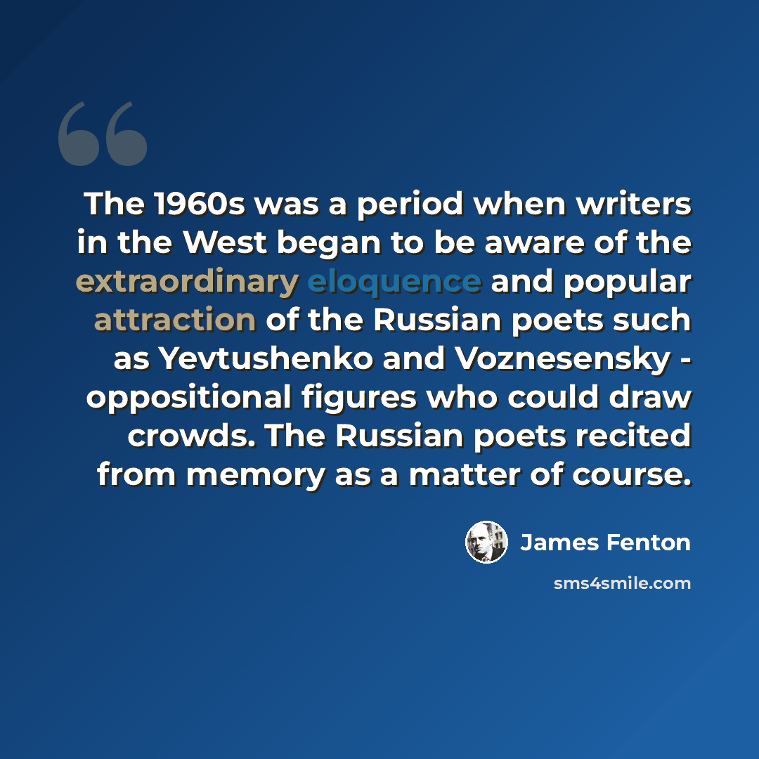 “The 1960s was a period when writers in the West began to be aware of the extraordinary eloquence and popular attraction of the Russian poets such as Yevtushenko and Voznesensky - oppositional figures who could draw crowds. The Russian poets recited from memory as a matter of course.” quote by James Fenton