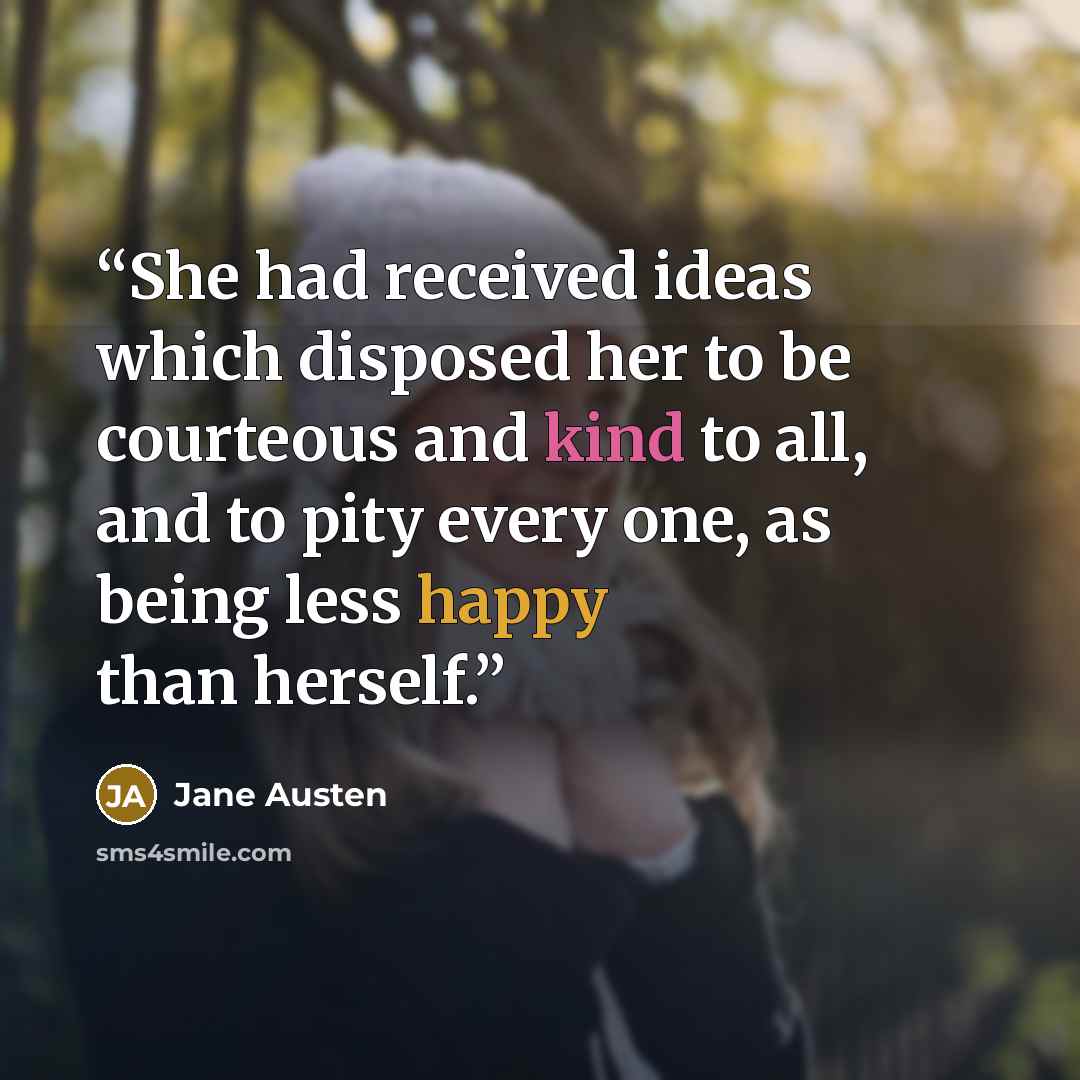 “She had received ideas which disposed her to be courteous and kind to all, and to pity every one, as being less happy than herself.” quote by Jane Austen