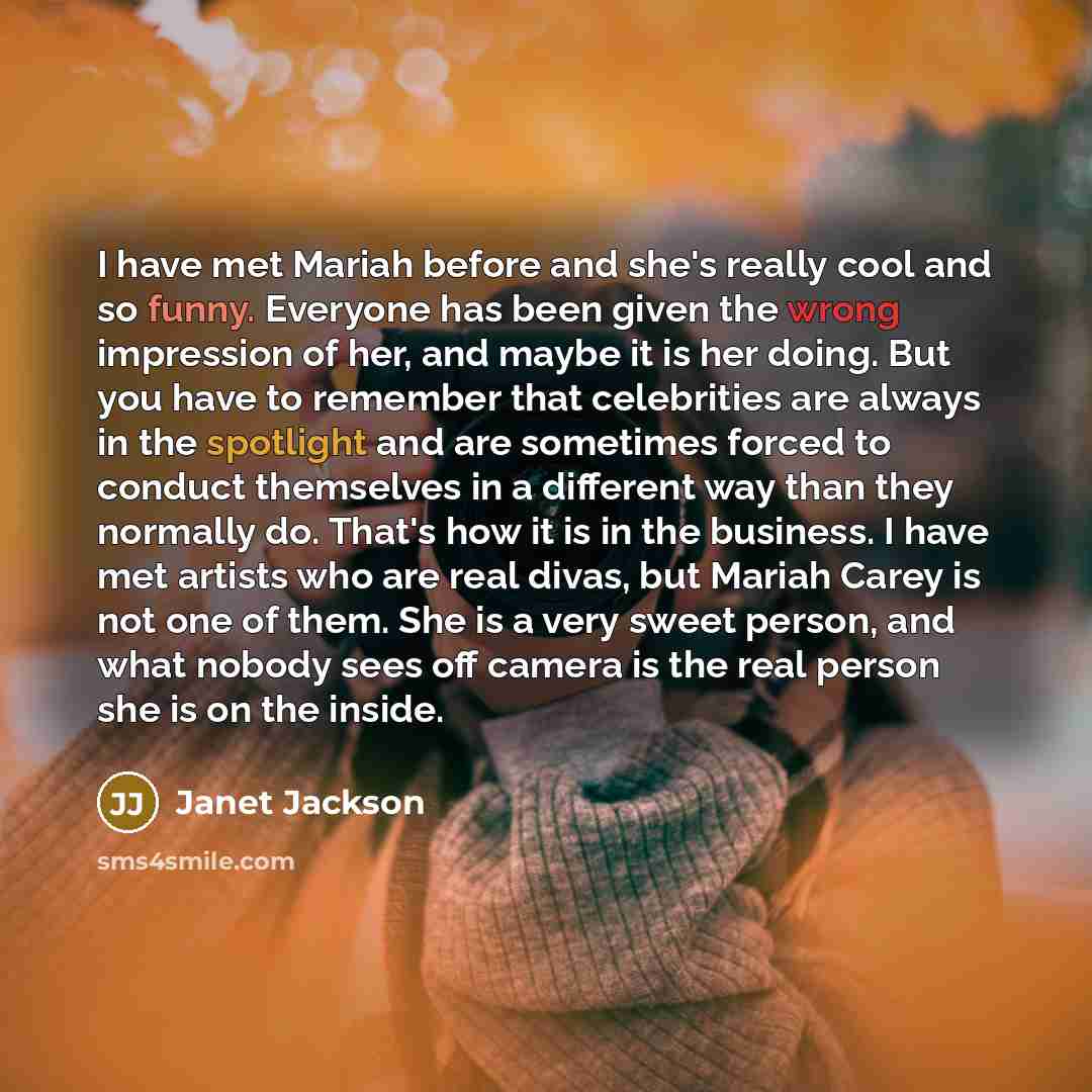 “I have met Mariah before and she's really cool and so funny. Everyone has been given the wrong impression of her, and maybe it is her doing. But you have to remember that celebrities are always in the spotlight and are sometimes forced to conduct themselves in a different way than they normally…” quote by Janet Jackson