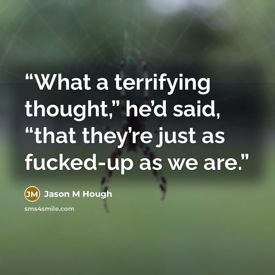 “What a terrifying thought,” he’d said, “that they’re just as fucked-up as we are.” quote by Jason M Hough