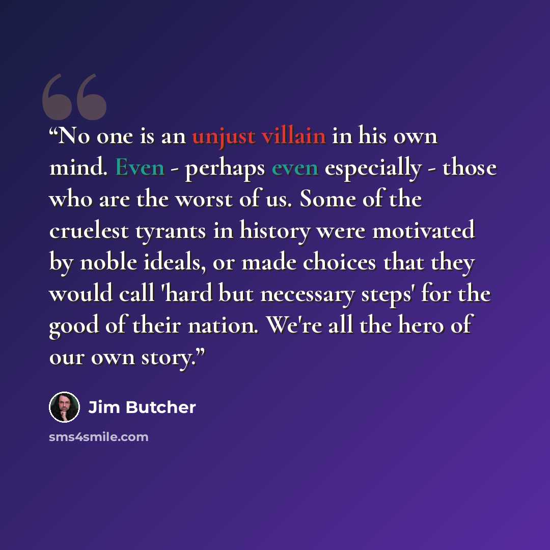 “No one is an unjust villain in his own mind. Even - perhaps even especially - those who are the worst of us. Some of the cruelest tyrants in history were motivated by noble ideals, or made choices that they would call 'hard but necessary steps' for the good of their nation. We're all the hero of…” quote by Jim Butcher