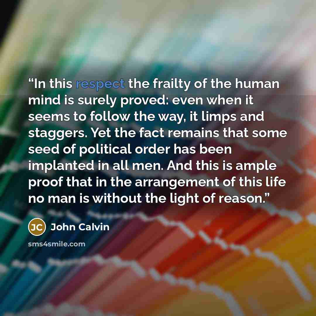 “In this respect the frailty of the human mind is surely proved: even when it seems to follow the way, it limps and staggers. Yet the fact remains that some seed of political order has been implanted in all men. And this is ample proof that in the arrangement of this life no man is without the…” quote by John Calvin