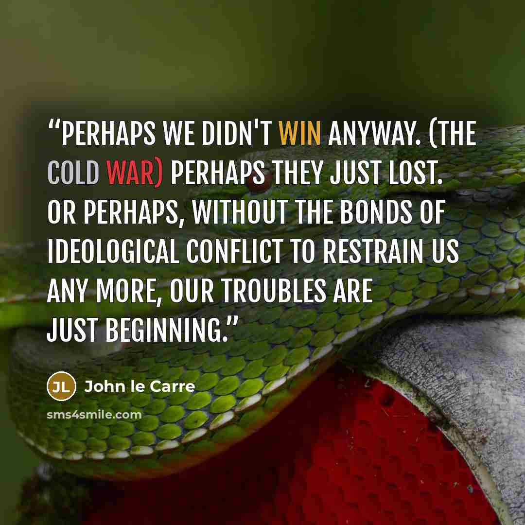 “Perhaps we didn't win anyway. (the Cold War) Perhaps they just lost. Or perhaps, without the bonds of ideological conflict to restrain us any more, our troubles are just beginning.” quote by John le Carré