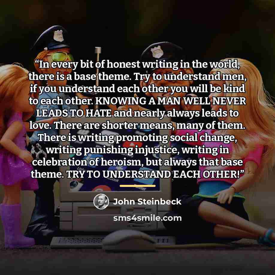 “In every bit of honest writing in the world, there is a base theme. Try to understand men, if you understand each other you will be kind to each other. KNOWING A MAN WELL NEVER LEADS TO HATE and nearly always leads to love. There are shorter means, many of them. There is writing promoting social…” quote by John Steinbeck
