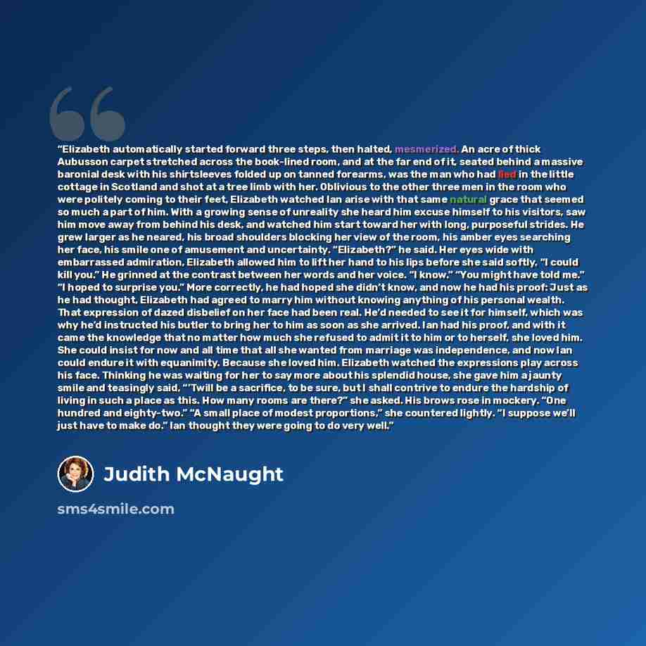 “Elizabeth automatically started forward three steps, then halted, mesmerized. An acre of thick Aubusson carpet stretched across the book-lined room, and at the far end of it, seated behind a massive baronial desk with his shirtsleeves folded up on tanned forearms, was the man who had lied in the…” quote by Judith McNaught