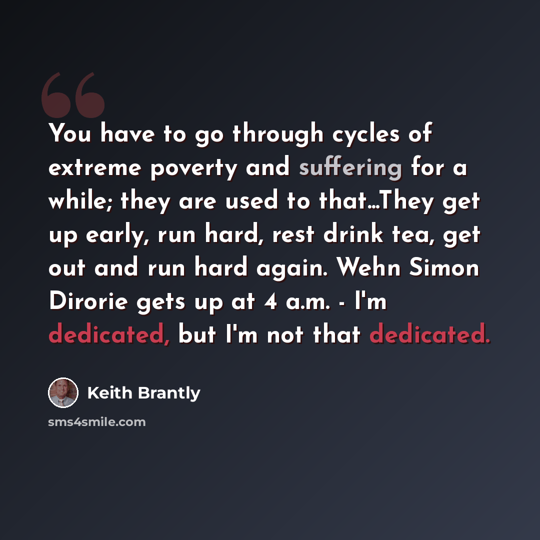 “You have to go through cycles of extreme poverty and suffering for a while; they are used to that...They get up early, run hard, rest drink tea, get out and run hard again. Wehn Simon Dirorie gets up at 4 a.m. - I'm dedicated, but I'm not that dedicated.” quote by Keith Brantly