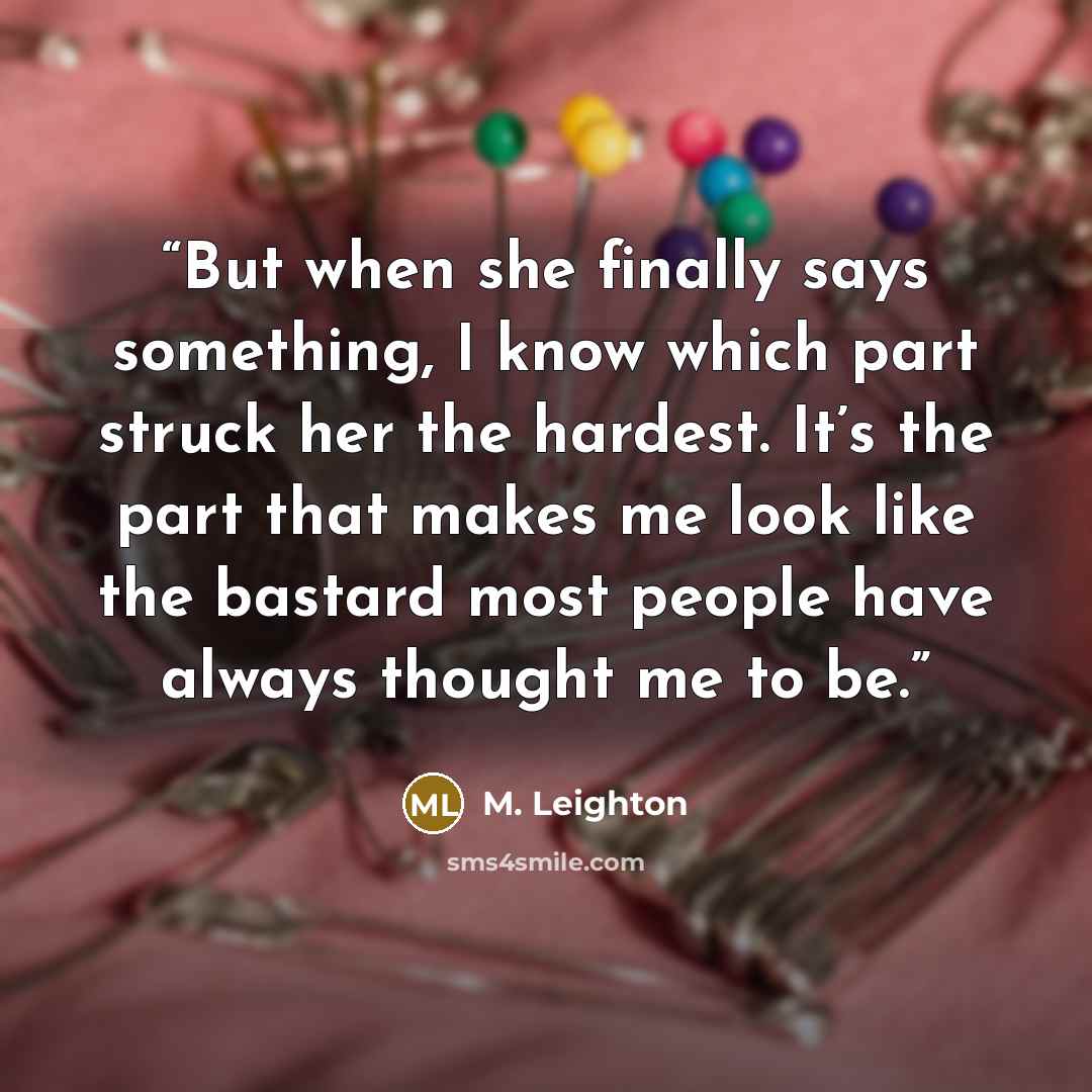 “But when she finally says something, I know which part struck her the hardest. It’s the part that makes me look like the bastard most people have always thought me to be.” quote by M. Leighton
