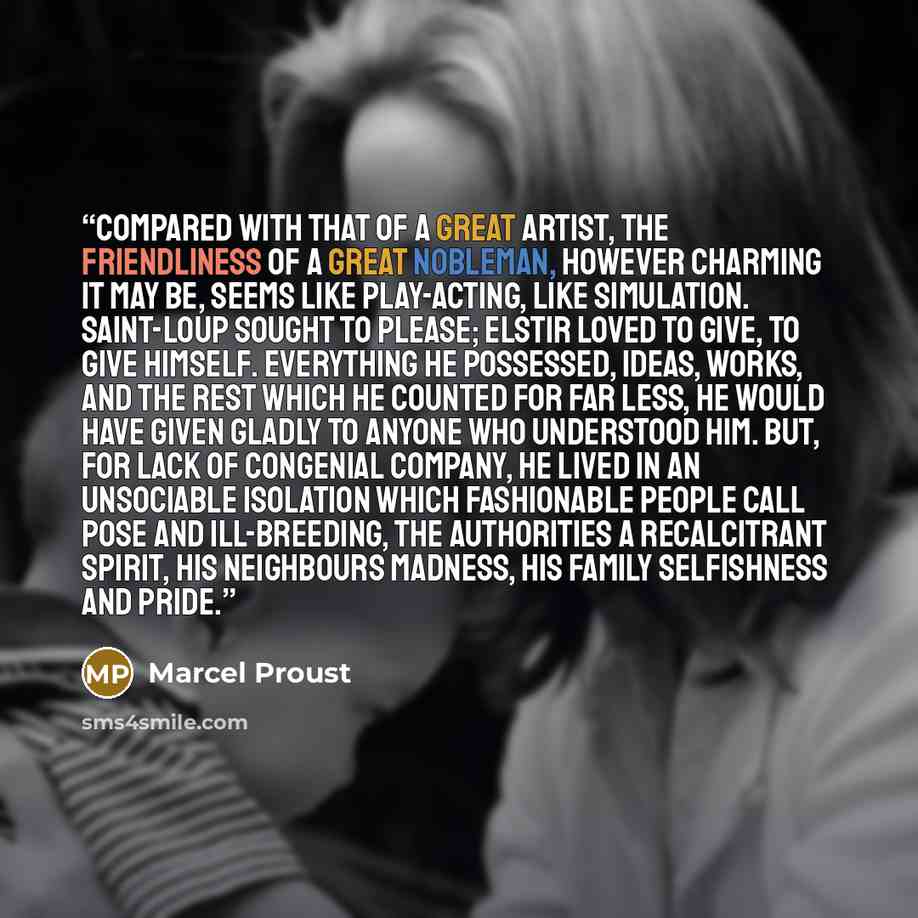 “Compared with that of a great artist, the friendliness of a great nobleman, however charming it may be, seems like play-acting, like simulation. Saint-Loup sought to please; Elstir loved to give, to give himself. Everything he possessed, ideas, works, and the rest which he counted for far less, he…” quote by Marcel Proust