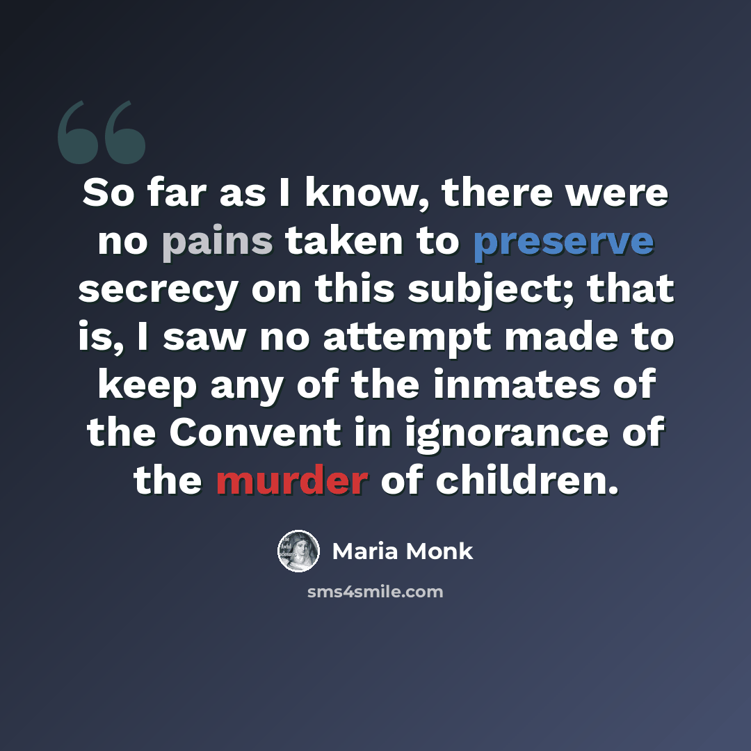“So far as I know, there were no pains taken to preserve secrecy on this subject; that is, I saw no attempt made to keep any of the inmates of the Convent in ignorance of the murder of children.” quote by Maria Monk