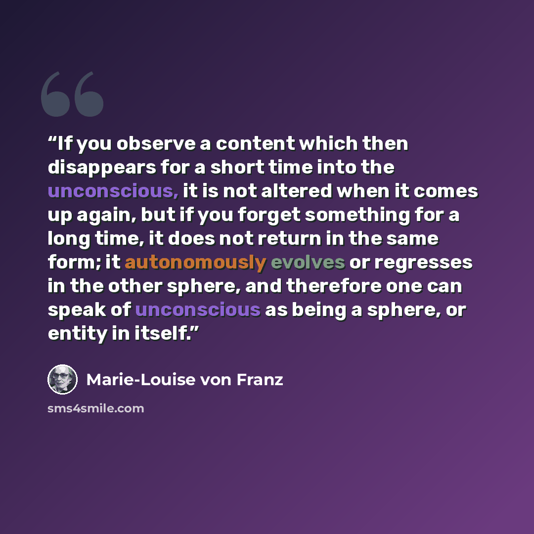 “If you observe a content which then disappears for a short time into the unconscious, it is not altered when it comes up again, but if you forget something for a long time, it does not return in the same form; it autonomously evolves or regresses in the other sphere, and therefore one can speak of…” quote by Marie-Louise von Franz