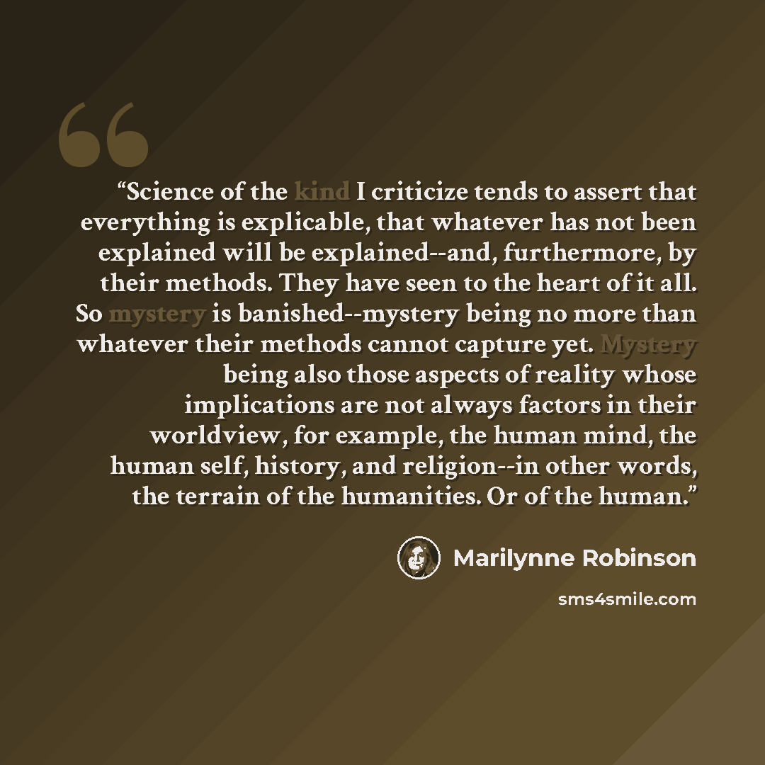 “Science of the kind I criticize tends to assert that everything is explicable, that whatever has not been explained will be explained--and, furthermore, by their methods. They have seen to the heart of it all. So mystery is banished--mystery being no more than whatever their methods cannot capture…” quote by Marilynne Robinson