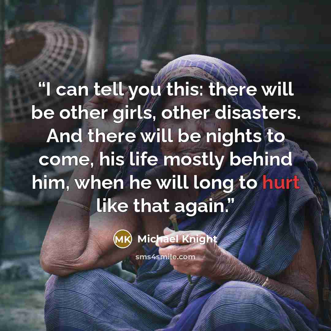 “I can tell you this: there will be other girls, other disasters. And there will be nights to come, his life mostly behind him, when he will long to hurt like that again.” quote by Michael Knight