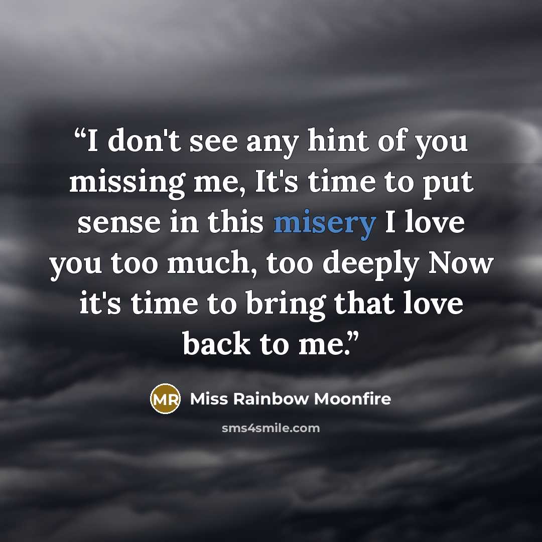 “I don't see any hint of you missing me, It's time to put sense in this misery I love you too much, too deeply Now it's time to bring that love back to me.” quote by Miss Rainbow Moonfire