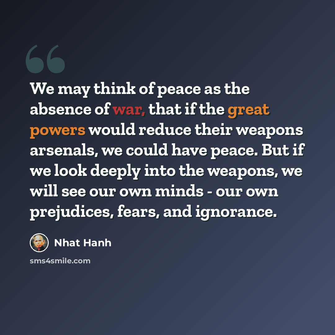 “We may think of peace as the absence of war, that if the great powers would reduce their weapons arsenals, we could have peace. But if we look deeply into the weapons, we will see our own minds - our own prejudices, fears, and ignorance.” quote by Nhat Hanh