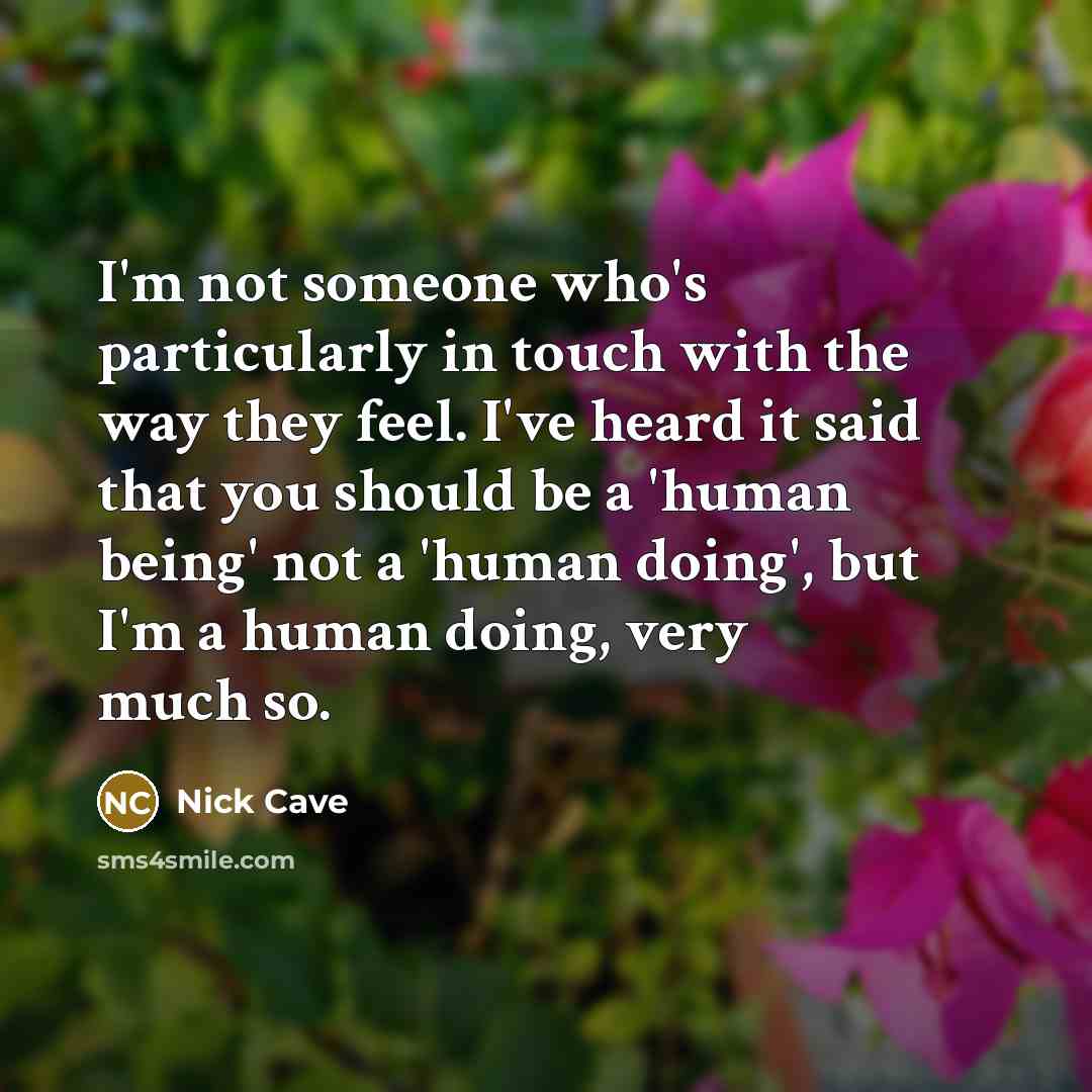 “I'm not someone who's particularly in touch with the way they feel. I've heard it said that you should be a 'human being' not a 'human doing', but I'm a human doing, very much so.” quote by Nick Cave