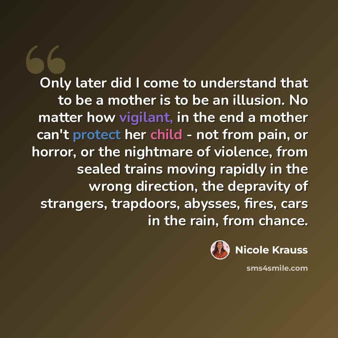 “Only later did I come to understand that to be a mother is to be an illusion. No matter how vigilant, in the end a mother can't protect her child - not from pain, or horror, or the nightmare of violence, from sealed trains moving rapidly in the wrong direction, the depravity of strangers…” quote by Nicole Krauss