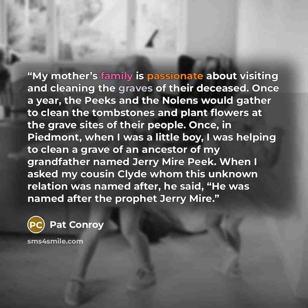 “My mother’s family is passionate about visiting and cleaning the graves of their deceased. Once a year, the Peeks and the Nolens would gather to clean the tombstones and plant flowers at the grave sites of their people. Once, in Piedmont, when I was a little boy, I was helping to clean a grave of…” quote by Pat Conroy