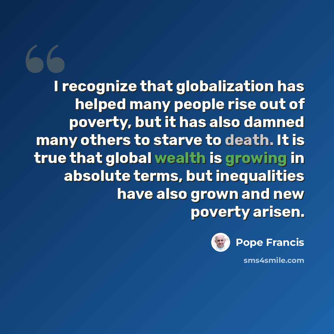 “I recognize that globalization has helped many people rise out of poverty, but it has also damned many others to starve to death. It is true that global wealth is growing in absolute terms, but inequalities have also grown and new poverty arisen.” quote by Pope Francis