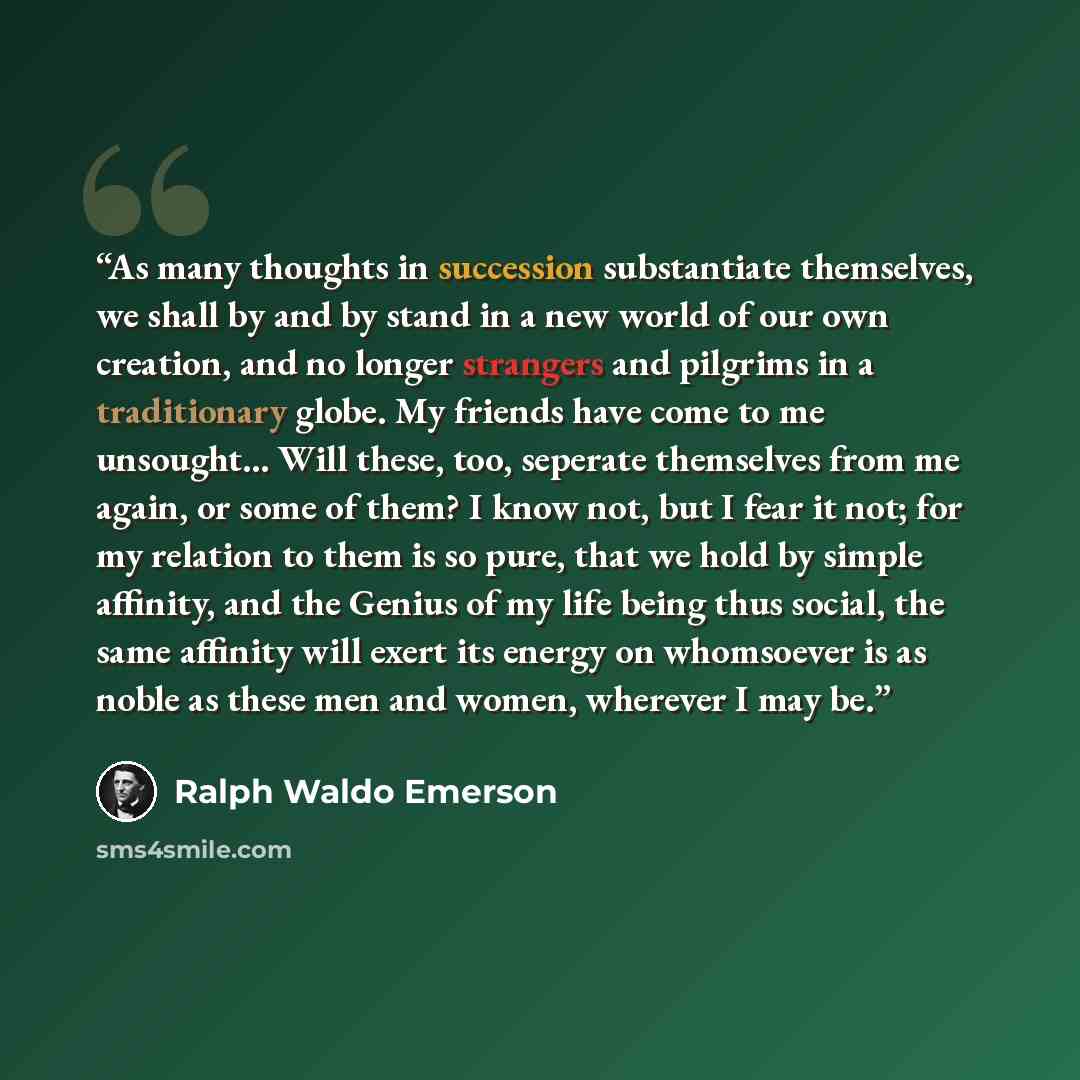 “As many thoughts in succession substantiate themselves, we shall by and by stand in a new world of our own creation, and no longer strangers and pilgrims in a traditionary globe. My friends have come to me unsought… Will these, too, seperate themselves from me again, or some of them? I know not…” quote by Ralph Waldo Emerson