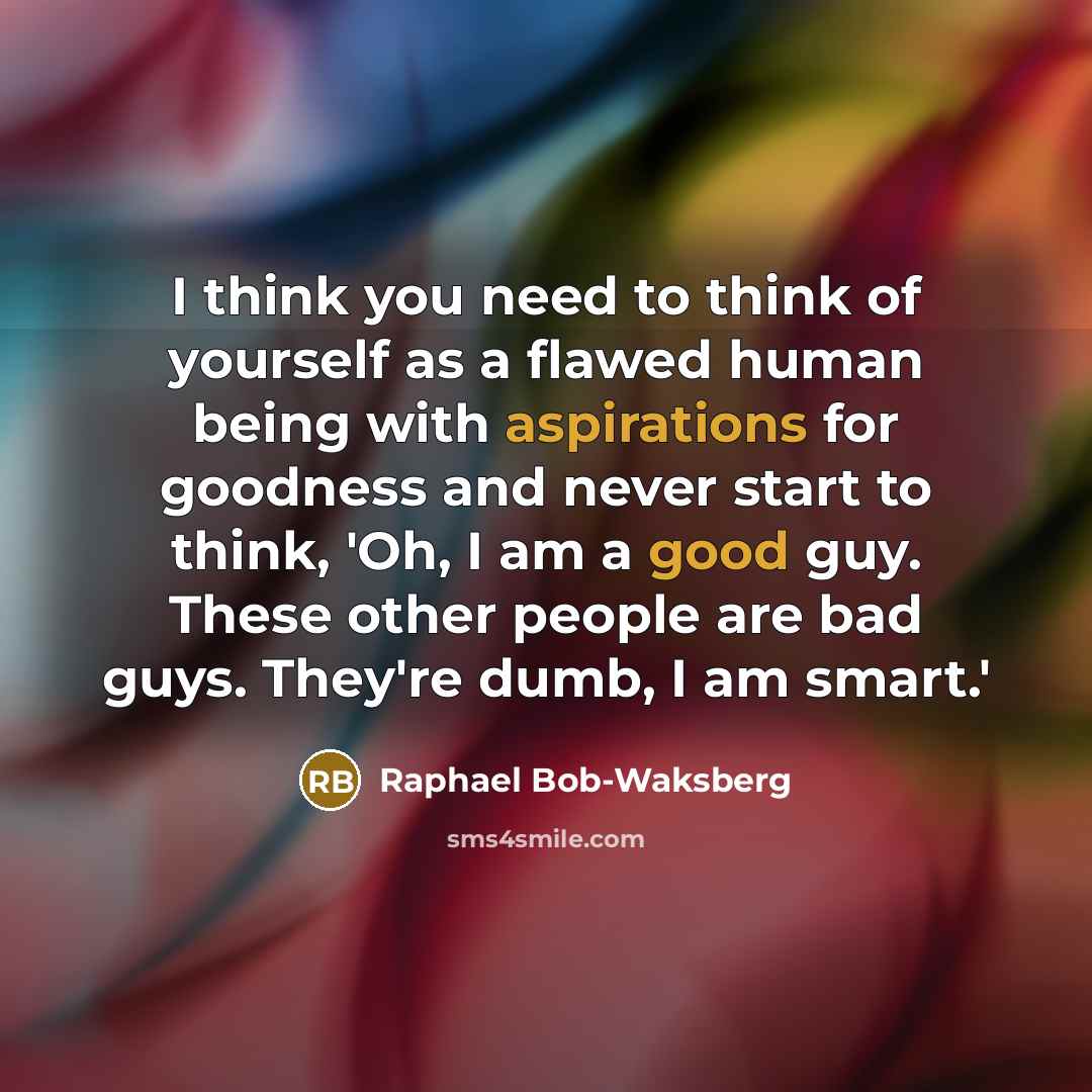 “I think you need to think of yourself as a flawed human being with aspirations for goodness and never start to think, 'Oh, I am a good guy. These other people are bad guys. They're dumb, I am smart.'” quote by Raphael Bob-Waksberg