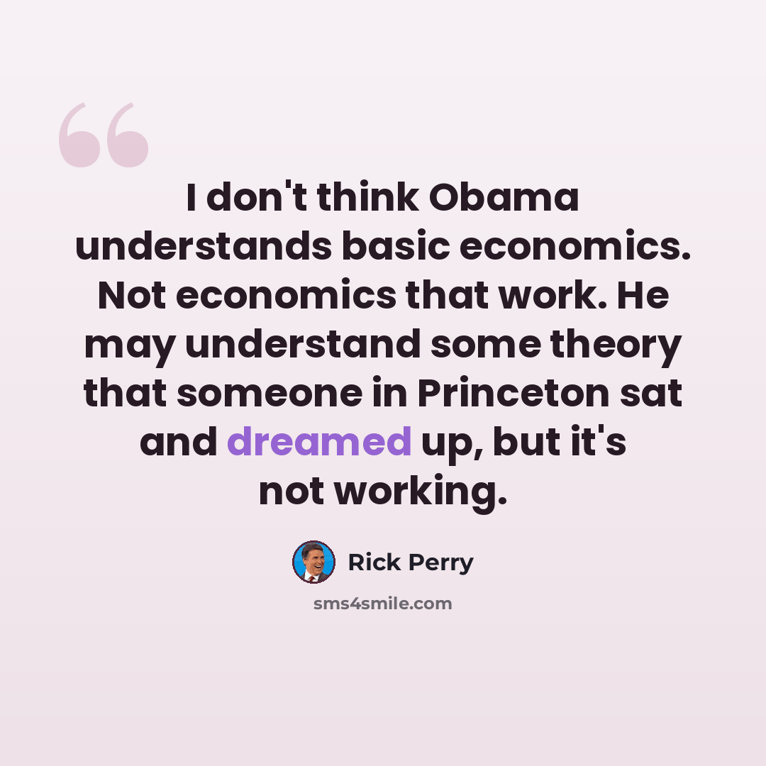 “I don't think Obama understands basic economics. Not economics that work. He may understand some theory that someone in Princeton sat and dreamed up, but it's not working.” quote by Rick Perry