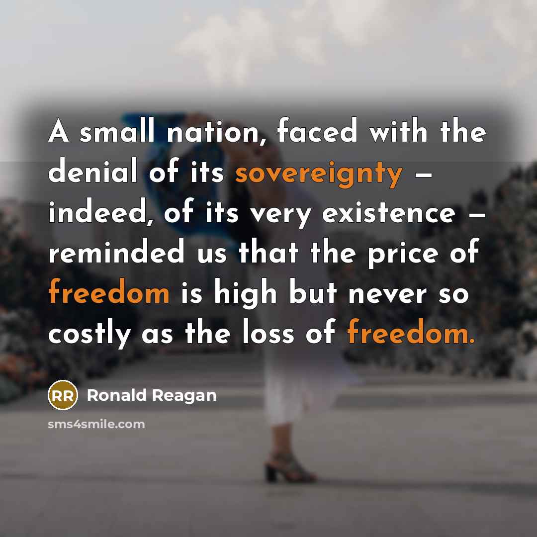 “A small nation, faced with the denial of its sovereignty — indeed, of its very existence — reminded us that the price of freedom is high but never so costly as the loss of freedom.” quote by Ronald Reagan
