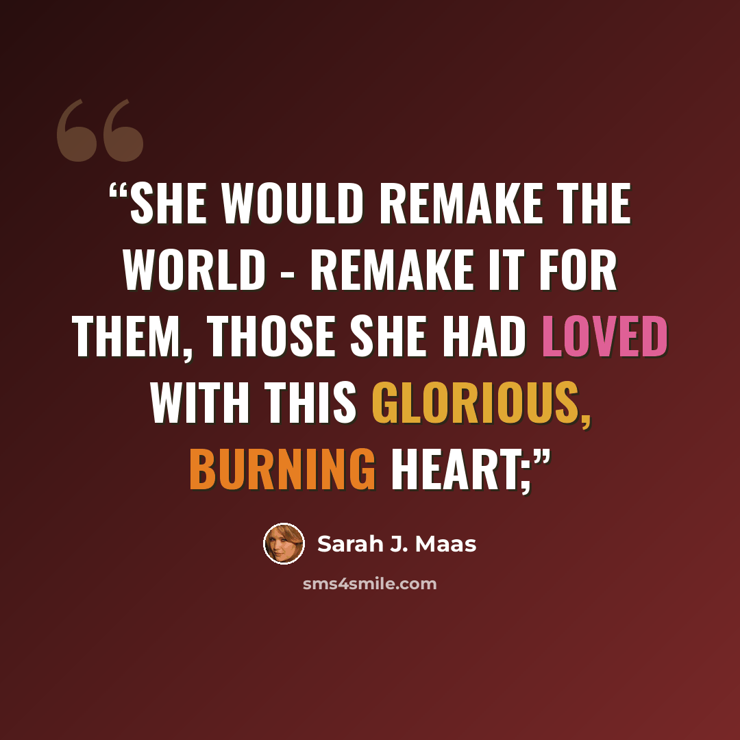 “She would remake the world - remake it for them, those she had loved with this glorious, burning heart;” quote by Sarah J. Maas