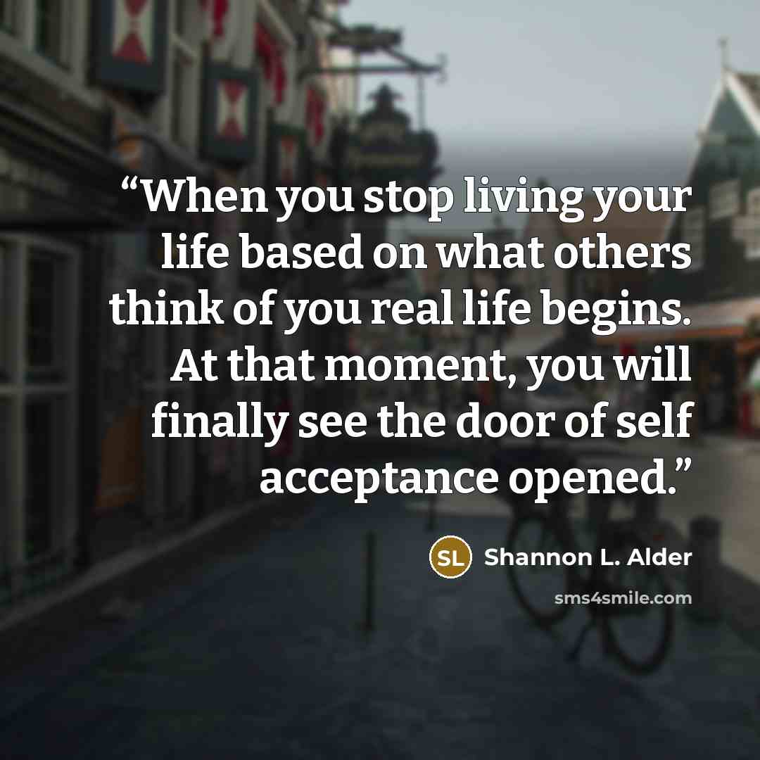 “When you stop living your life based on what others think of you real life begins. At that moment, you will finally see the door of self acceptance opened.” quote by Shannon L. Alder