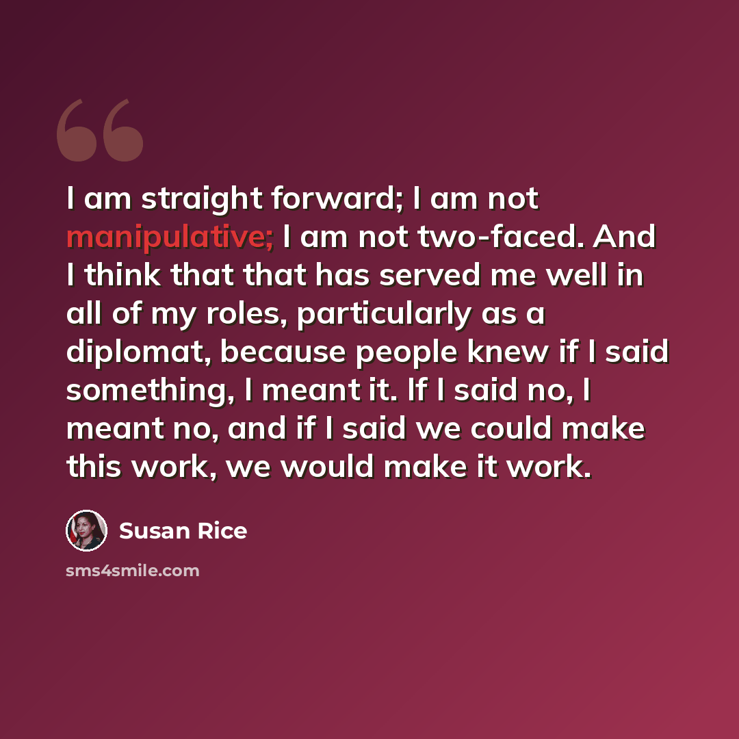 “I am straight forward; I am not manipulative; I am not two-faced. And I think that that has served me well in all of my roles, particularly as a diplomat, because people knew if I said something, I meant it. If I said no, I meant no, and if I said we could make this work, we would make it work.” quote by Susan Rice