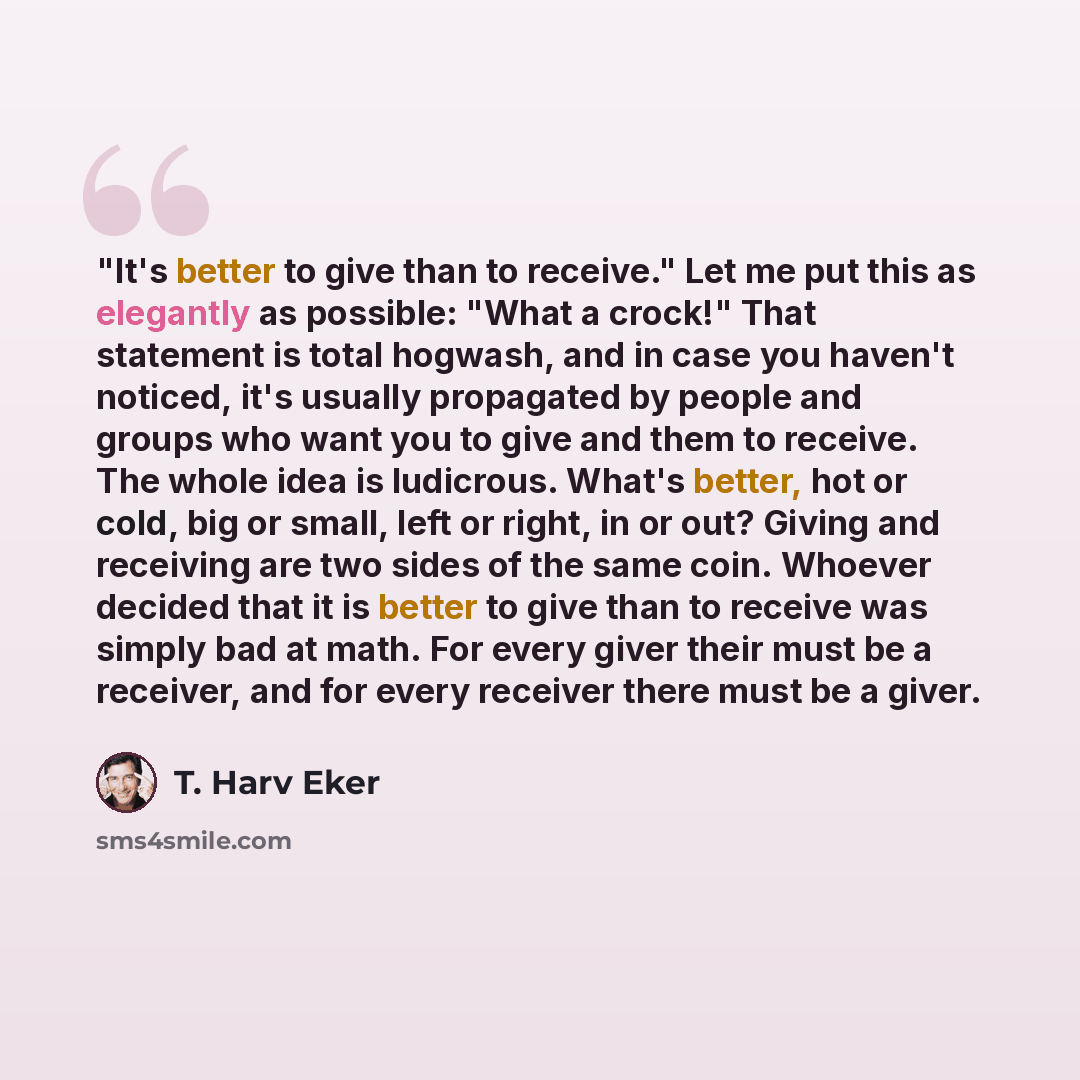 “"It's better to give than to receive." Let me put this as elegantly as possible: "What a crock!" That statement is total hogwash, and in case you haven't noticed, it's usually propagated by people and groups who want you to give and them to receive. The whole idea is ludicrous. What's better, hot…” quote by T. Harv Eker
