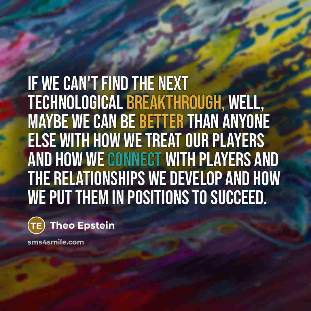 “If we can't find the next technological breakthrough, well, maybe we can be better than anyone else with how we treat our players and how we connect with players and the relationships we develop and how we put them in positions to succeed.” quote by Theo Epstein