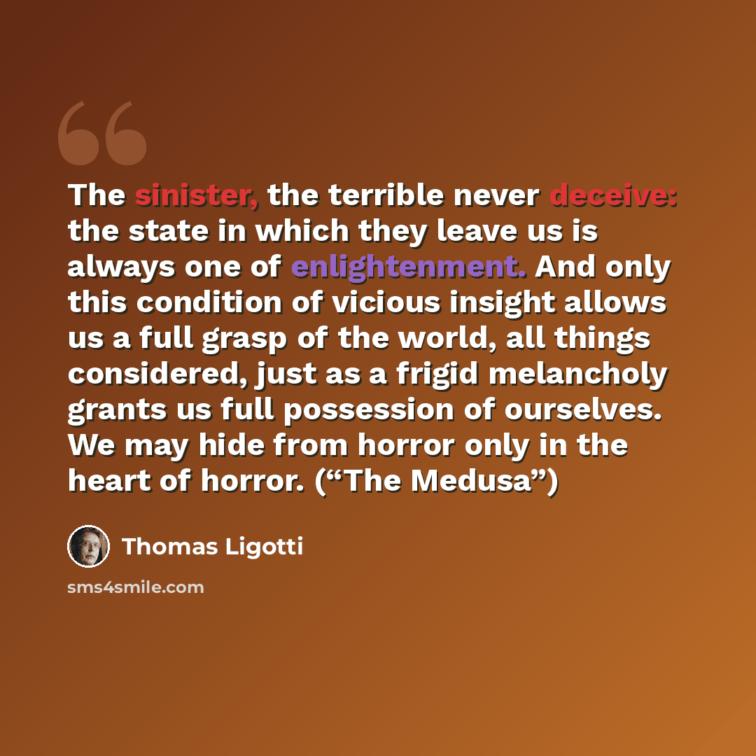 “The sinister, the terrible never deceive: the state in which they leave us is always one of enlightenment. And only this condition of vicious insight allows us a full grasp of the world, all things considered, just as a frigid melancholy grants us full possession of ourselves. We may hide from…” quote by Thomas Ligotti