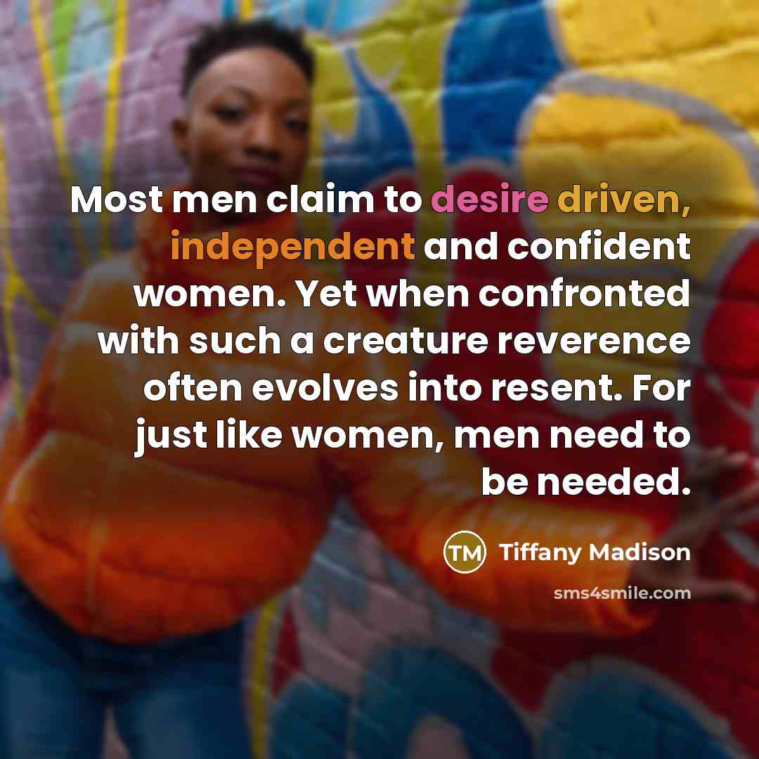 “Most men claim to desire driven, independent and confident women. Yet when confronted with such a creature reverence often evolves into resent. For just like women, men need to be needed.” quote by Tiffany Madison
