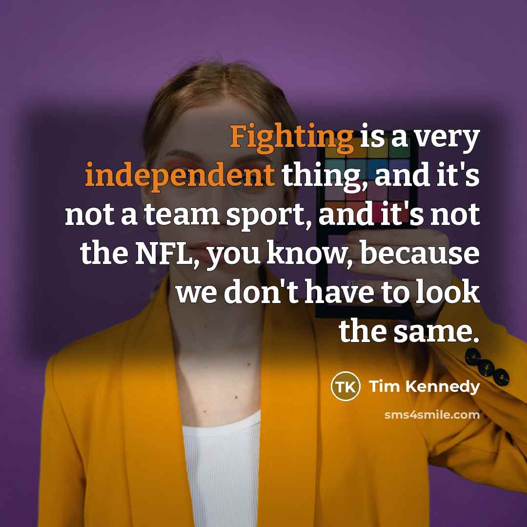 “Fighting is a very independent thing, and it's not a team sport, and it's not the NFL, you know, because we don't have to look the same.” quote by Tim Kennedy