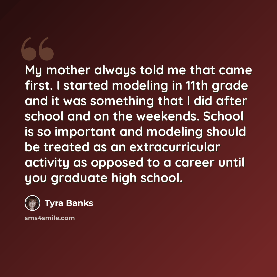“My mother always told me that came first. I started modeling in 11th grade and it was something that I did after school and on the weekends. School is so important and modeling should be treated as an extracurricular activity as opposed to a career until you graduate high school.” quote by Tyra Banks