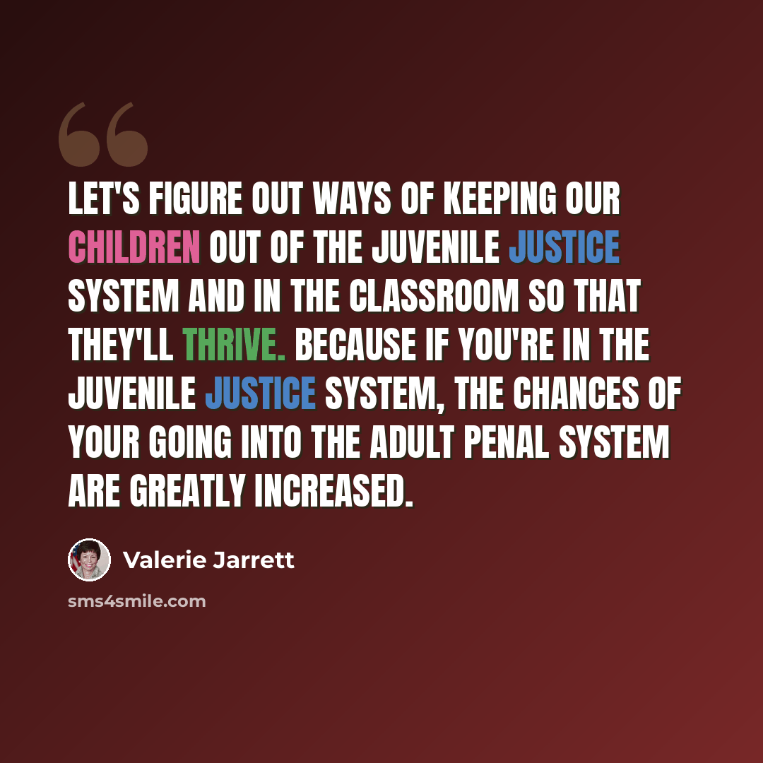 “Let's figure out ways of keeping our children out of the juvenile justice system and in the classroom so that they'll thrive. Because if you're in the juvenile justice system, the chances of your going into the adult penal system are greatly increased.” quote by Valerie Jarrett