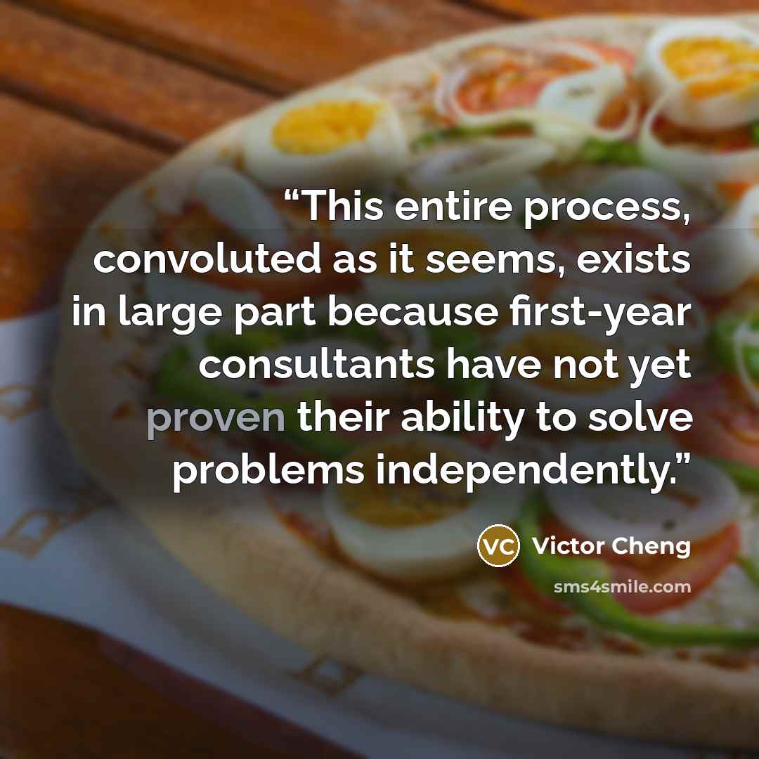 “This entire process, convoluted as it seems, exists in large part because first-year consultants have not yet proven their ability to solve problems independently.” quote by Victor Cheng