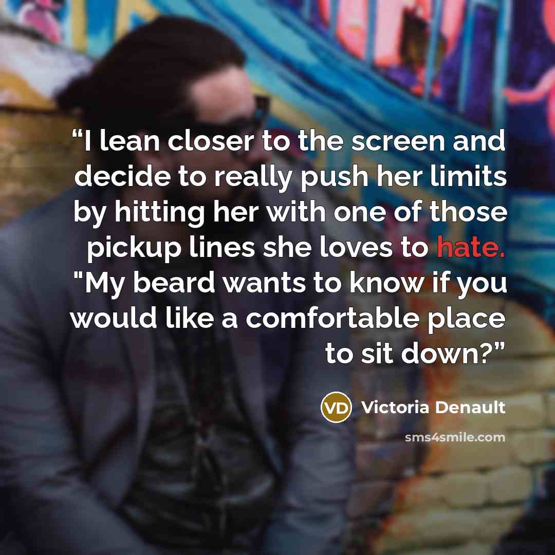 “I lean closer to the screen and decide to really push her limits by hitting her with one of those pickup lines she loves to hate. "My beard wants to know if you would like a comfortable place to sit down?” quote by Victoria Denault