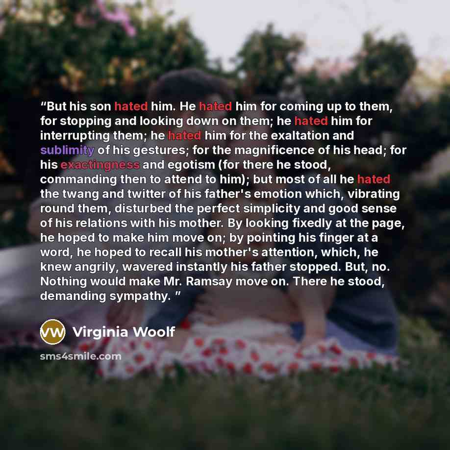 “But his son hated him. He hated him for coming up to them, for stopping and looking down on them; he hated him for interrupting them; he hated him for the exaltation and sublimity of his gestures; for the magnificence of his head; for his exactingness and egotism (for there he stood, commanding…” quote by Virginia Woolf