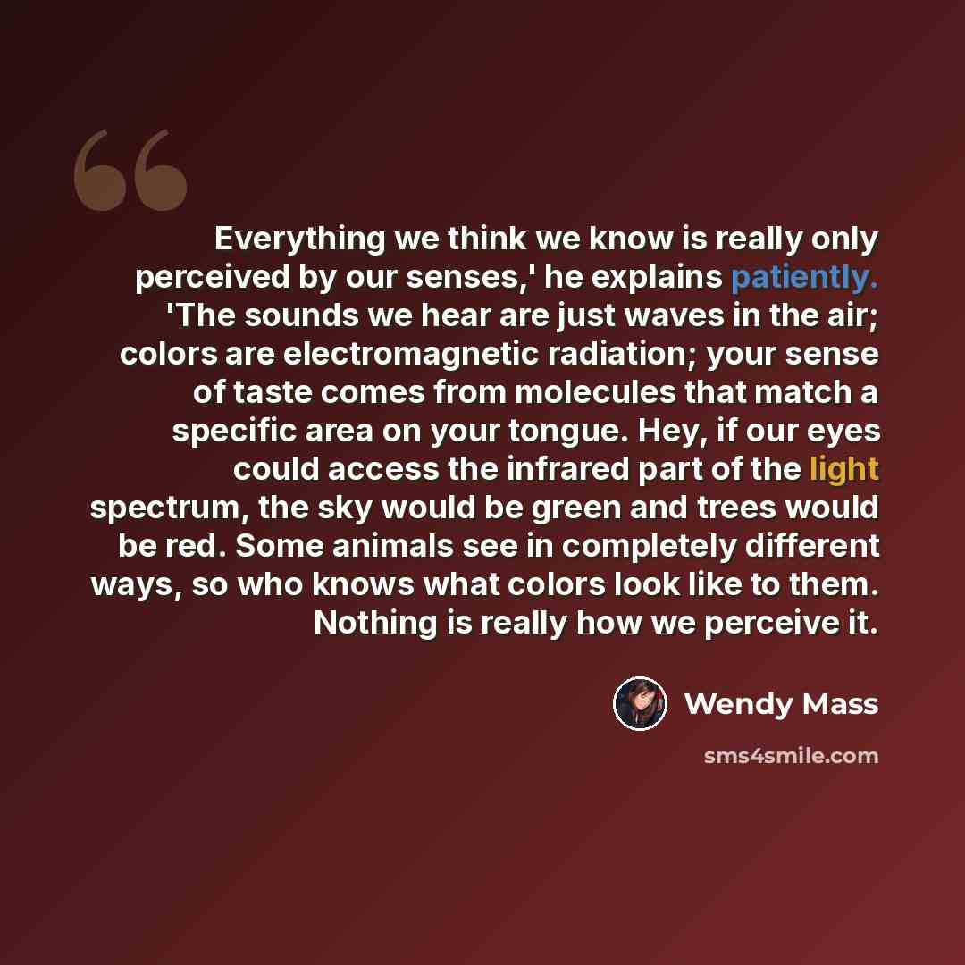 “Everything we think we know is really only perceived by our senses,' he explains patiently. 'The sounds we hear are just waves in the air; colors are electromagnetic radiation; your sense of taste comes from molecules that match a specific area on your tongue. Hey, if our eyes could access the…” quote by Wendy Mass