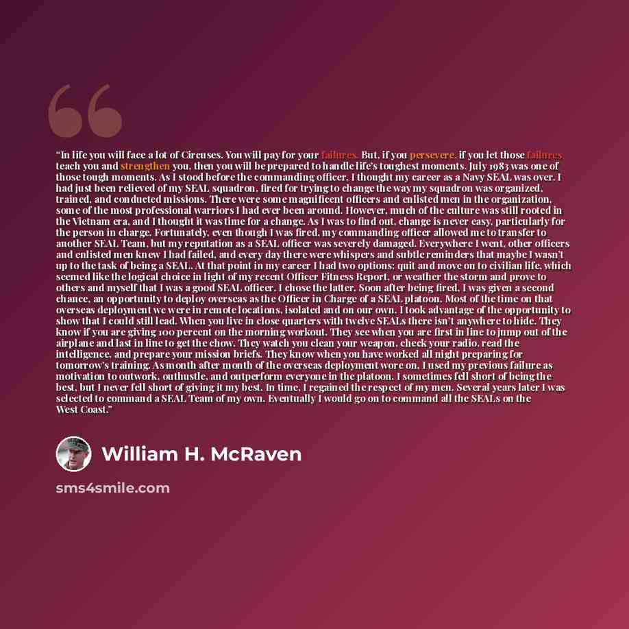 “In life you will face a lot of Circuses. You will pay for your failures. But, if you persevere, if you let those failures teach you and strengthen you, then you will be prepared to handle life’s toughest moments. July 1983 was one of those tough moments. As I stood before the commanding officer, I…” quote by William H. McRaven