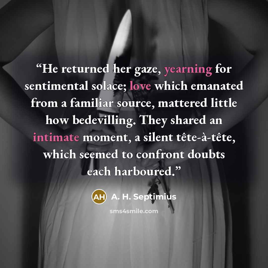 “He returned her gaze, yearning for sentimental solace; love which emanated from a familiar source, mattered little how bedevilling. They shared an intimate moment, a silent tête-à-tête, which seemed to confront doubts each harboured.” quote by A. H. Septimius