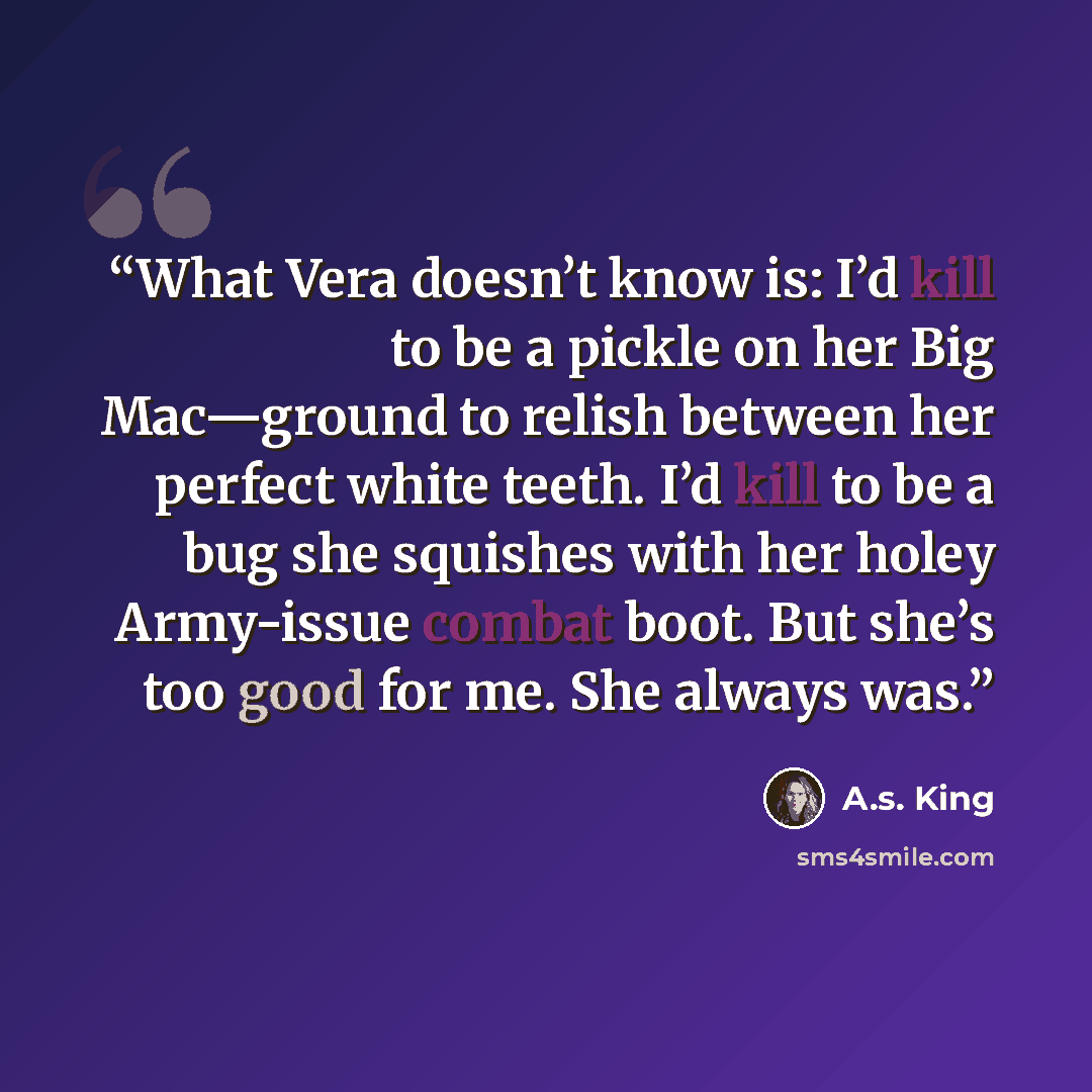 “What Vera doesn’t know is: I’d kill to be a pickle on her Big Mac—ground to relish between her perfect white teeth. I’d kill to be a bug she squishes with her holey Army-issue combat boot. But she’s too good for me. She always was.” quote by A.S. King