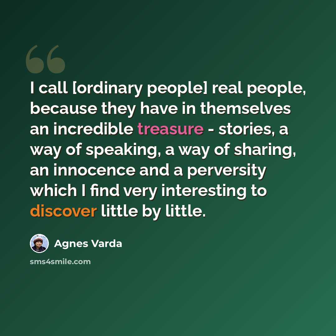 “I call [ordinary people] real people, because they have in themselves an incredible treasure - stories, a way of speaking, a way of sharing, an innocence and a perversity which I find very interesting to discover little by little.” quote by Agnes Varda