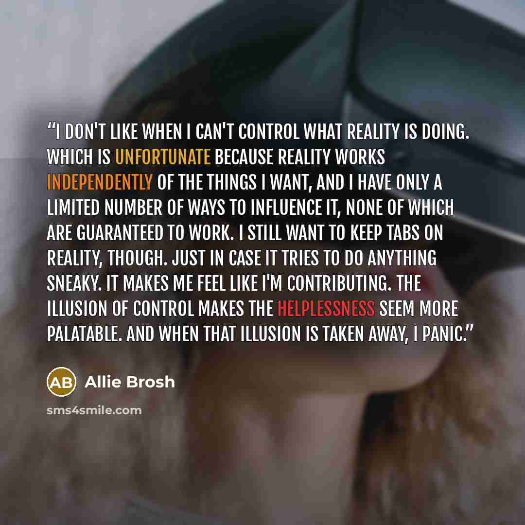“I don't like when I can't control what reality is doing. Which is unfortunate because reality works independently of the things I want, and I have only a limited number of ways to influence it, none of which are guaranteed to work. I still want to keep tabs on reality, though. Just in case it…” quote by Allie Brosh