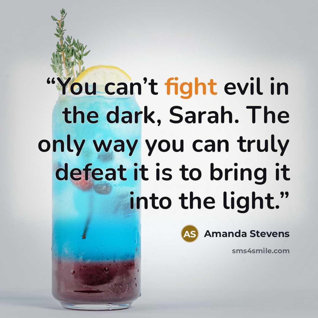 “You can’t fight evil in the dark, Sarah. The only way you can truly defeat it is to bring it into the light.” quote by Amanda Stevens