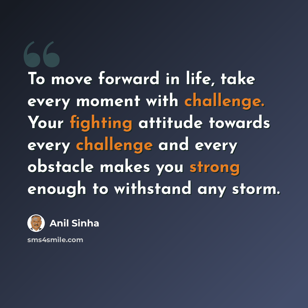“To move forward in life, take every moment with challenge. Your fighting attitude towards every challenge and every obstacle makes you strong enough to withstand any storm.” quote by Anil Sinha